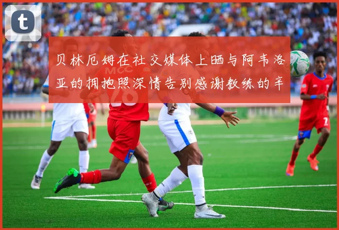贝林厄姆在社交媒体上晒与阿韦洛亚的拥抱照深情告别感谢教练的辛勤付出