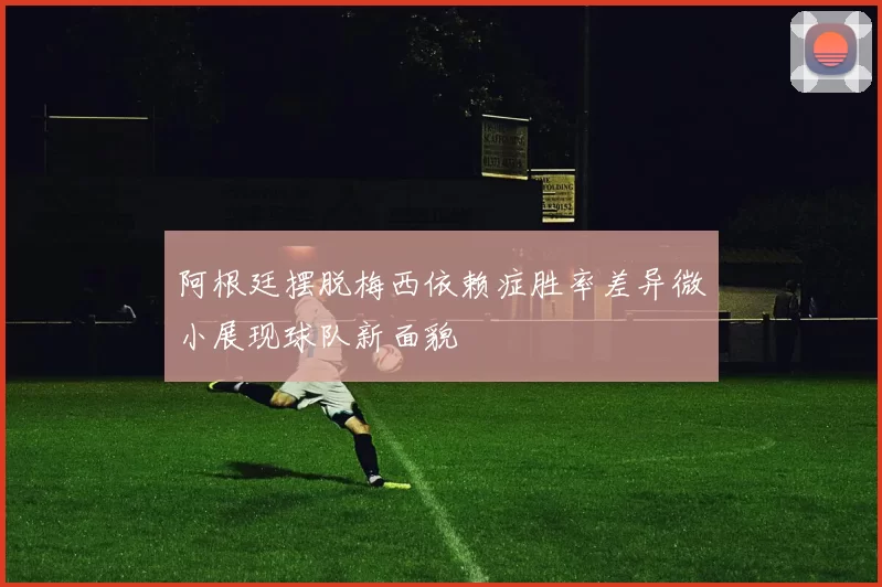 阿根廷摆脱梅西依赖症胜率差异微小展现球队新面貌