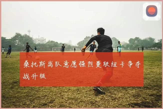桑托斯离队意愿强烈曼联纽卡争夺战升级