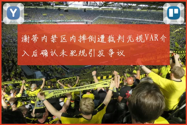 谢蒂内禁区内摔倒遭裁判无视VAR介入后确认未犯规引发争议