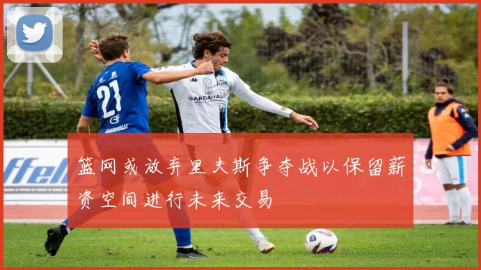篮网或放弃里夫斯争夺战以保留薪资空间进行未来交易