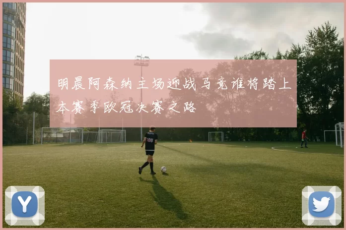 明晨阿森纳主场迎战马竞谁将踏上本赛季欧冠决赛之路