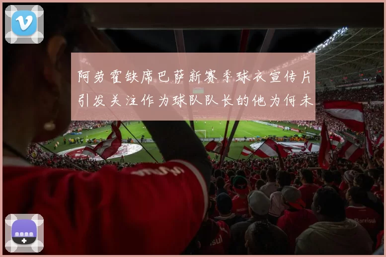 阿劳霍缺席巴萨新赛季球衣宣传片引发关注作为球队队长的他为何未现身