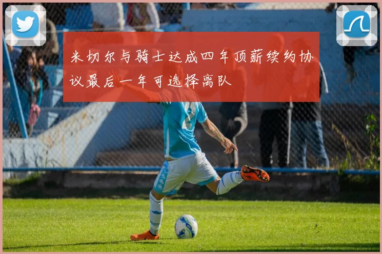 米切尔与骑士达成四年顶薪续约协议最后一年可选择离队