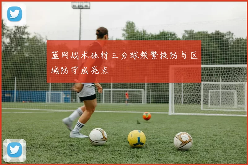篮网战术独特三分球频繁换防与区域防守成亮点