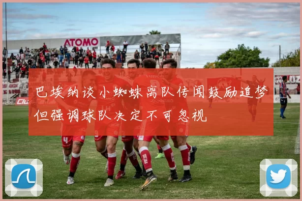 巴埃纳谈小蜘蛛离队传闻鼓励追梦但强调球队决定不可忽视