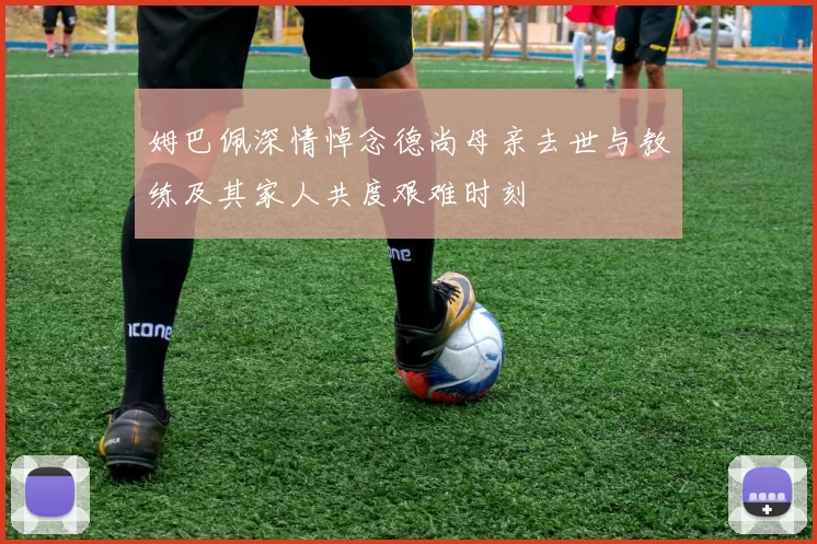姆巴佩深情悼念德尚母亲去世与教练及其家人共度艰难时刻