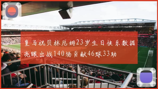 皇马祝贝林厄姆23岁生日快乐数据亮眼出战140场贡献46球33助