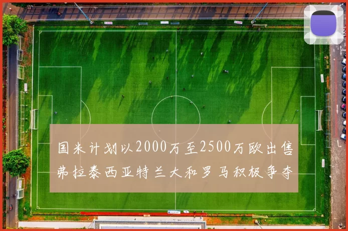 国米计划以2000万至2500万欧出售弗拉泰西亚特兰大和罗马积极争夺