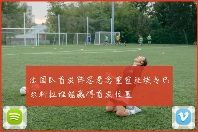 法国队首发阵容悬念重重杜埃与巴尔科拉谁能赢得首发位置